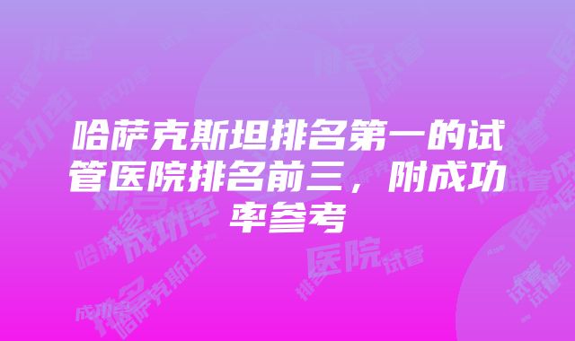 哈萨克斯坦排名第一的试管医院排名前三，附成功率参考