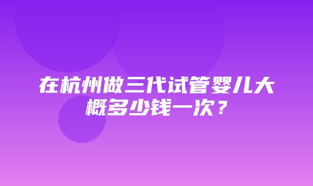 在杭州做三代试管婴儿大概多少钱一次？