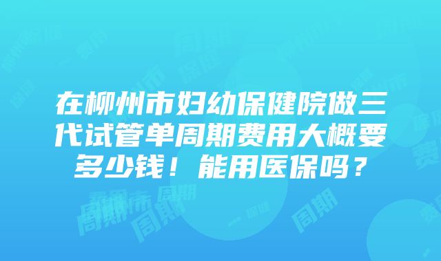 在柳州市妇幼保健院做三代试管单周期费用大概要多少钱！能用医保吗？