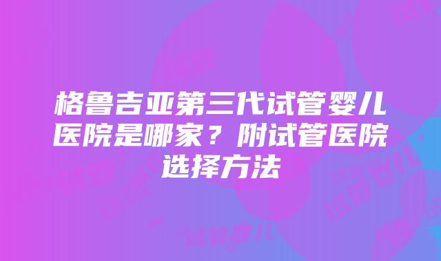 格鲁吉亚第三代试管婴儿医院是哪家？附试管医院选择方法