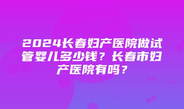 2024长春妇产医院做试管婴儿多少钱？长春市妇产医院有吗？