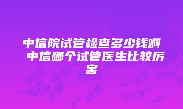 中信院试管检查多少钱啊 中信哪个试管医生比较厉害