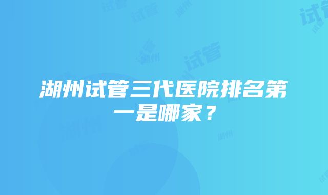 湖州试管三代医院排名第一是哪家？