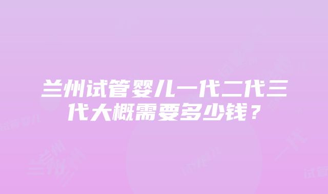 兰州试管婴儿一代二代三代大概需要多少钱？