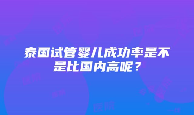 泰国试管婴儿成功率是不是比国内高呢？