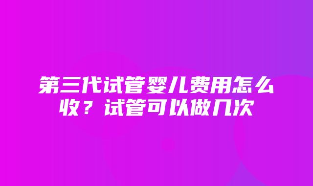 第三代试管婴儿费用怎么收？试管可以做几次