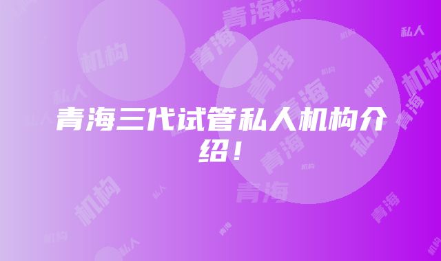 青海三代试管私人机构介绍！