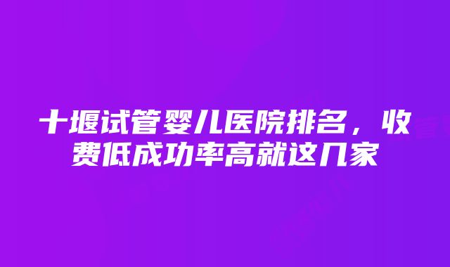 十堰试管婴儿医院排名，收费低成功率高就这几家