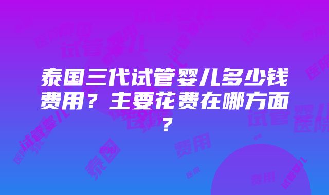 泰国三代试管婴儿多少钱费用？主要花费在哪方面？