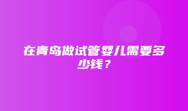 在青岛做试管婴儿需要多少钱？