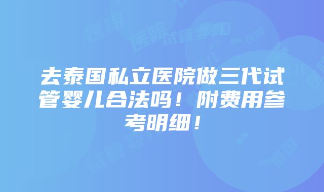 去泰国私立医院做三代试管婴儿合法吗！附费用参考明细！