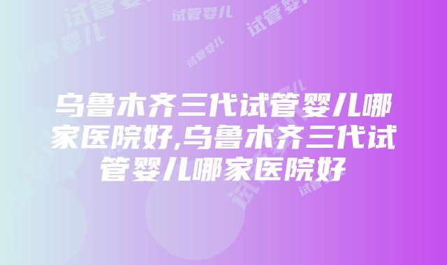 乌鲁木齐三代试管婴儿哪家医院好,乌鲁木齐三代试管婴儿哪家医院好