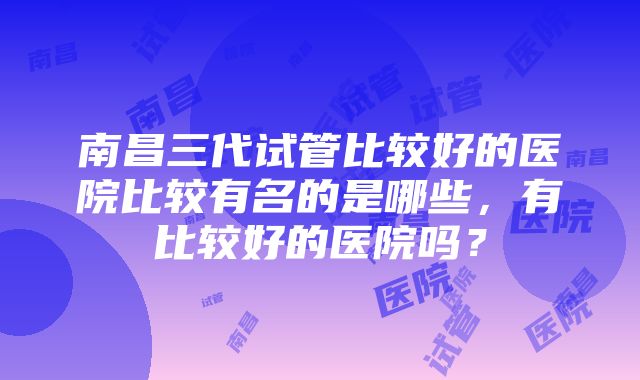 南昌三代试管比较好的医院比较有名的是哪些，有比较好的医院吗？