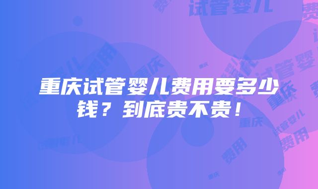 重庆试管婴儿费用要多少钱？到底贵不贵！