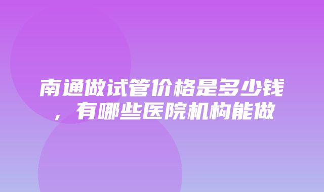 南通做试管价格是多少钱，有哪些医院机构能做