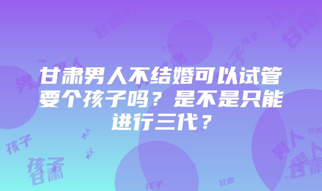 甘肃男人不结婚可以试管要个孩子吗？是不是只能进行三代？