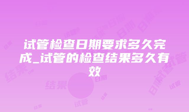 试管检查日期要求多久完成_试管的检查结果多久有效