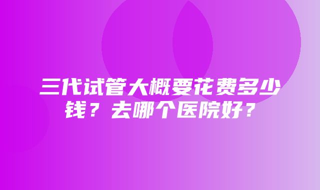 三代试管大概要花费多少钱？去哪个医院好？