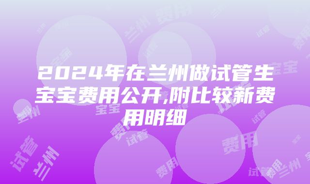 2024年在兰州做试管生宝宝费用公开,附比较新费用明细