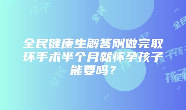 全民健康生解答刚做完取环手术半个月就怀孕孩子能要吗？