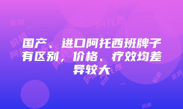 国产、进口阿托西班牌子有区别，价格、疗效均差异较大