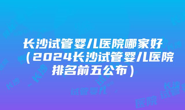 长沙试管婴儿医院哪家好（2024长沙试管婴儿医院排名前五公布）