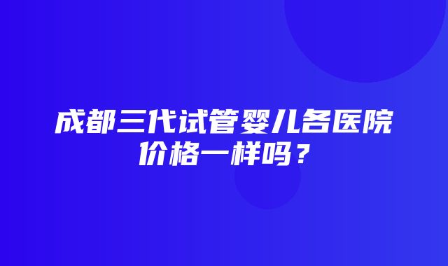 成都三代试管婴儿各医院价格一样吗？