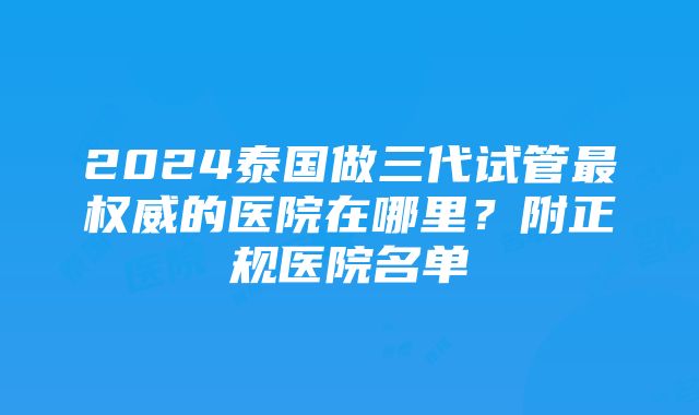 2024泰国做三代试管最权威的医院在哪里？附正规医院名单