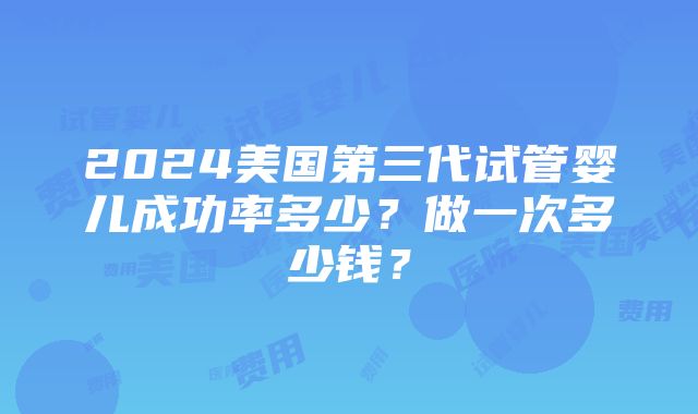 2024美国第三代试管婴儿成功率多少？做一次多少钱？