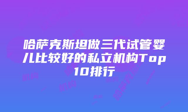 哈萨克斯坦做三代试管婴儿比较好的私立机构Top10排行