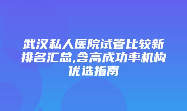 武汉私人医院试管比较新排名汇总,含高成功率机构优选指南