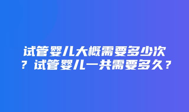 试管婴儿大概需要多少次？试管婴儿一共需要多久？