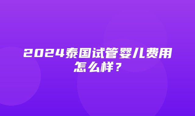 2024泰国试管婴儿费用怎么样？