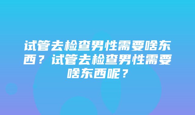 试管去检查男性需要啥东西？试管去检查男性需要啥东西呢？