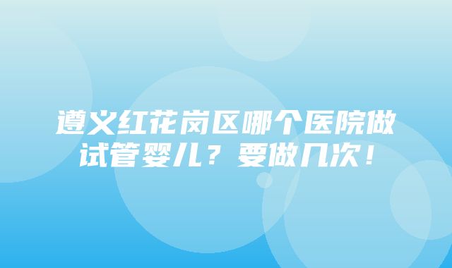 遵义红花岗区哪个医院做试管婴儿？要做几次！