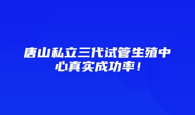 唐山私立三代试管生殖中心真实成功率！