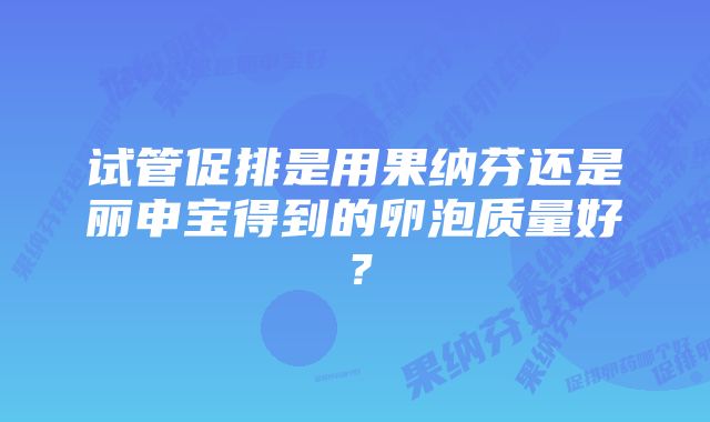 试管促排是用果纳芬还是丽申宝得到的卵泡质量好？