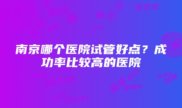 南京哪个医院试管好点？成功率比较高的医院