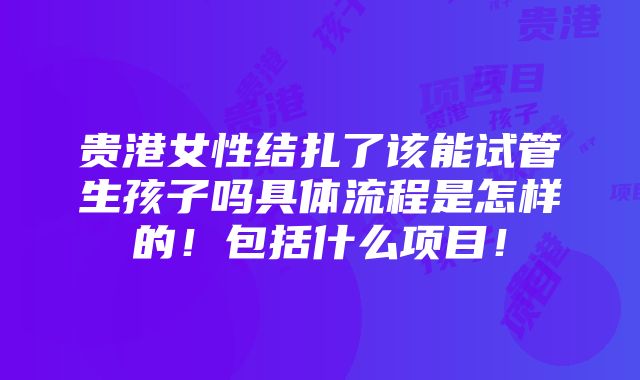 贵港女性结扎了该能试管生孩子吗具体流程是怎样的！包括什么项目！