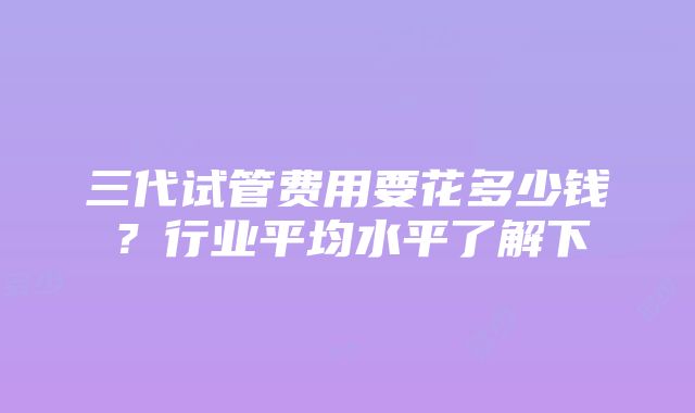 三代试管费用要花多少钱？行业平均水平了解下