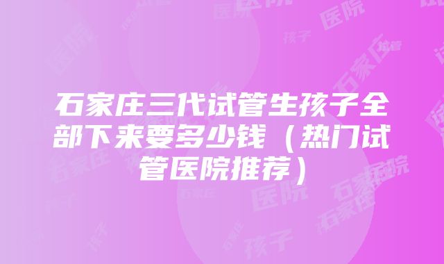 石家庄三代试管生孩子全部下来要多少钱（热门试管医院推荐）