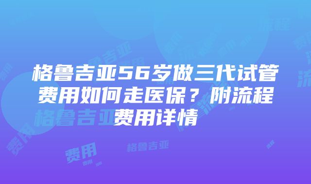 格鲁吉亚56岁做三代试管费用如何走医保？附流程费用详情