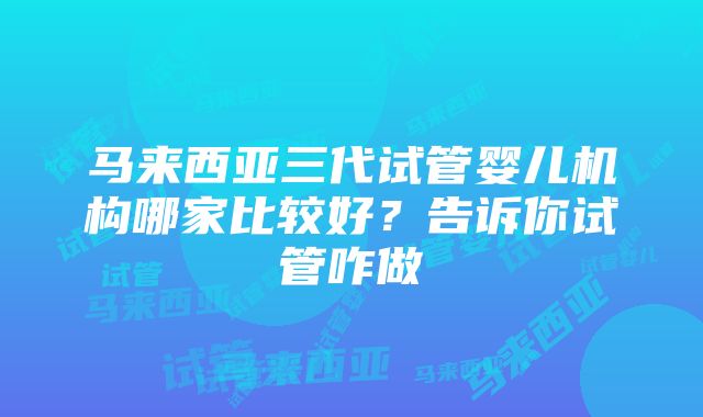 马来西亚三代试管婴儿机构哪家比较好？告诉你试管咋做