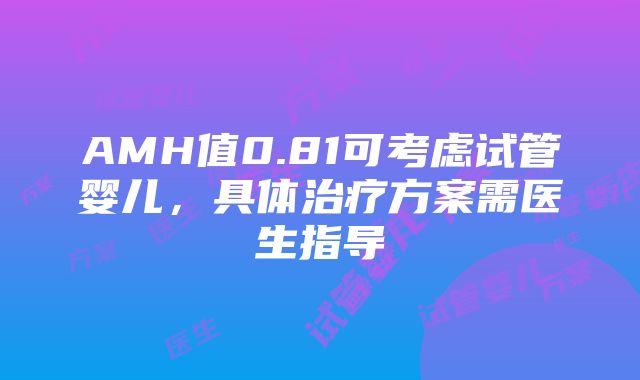 AMH值0.81可考虑试管婴儿，具体治疗方案需医生指导