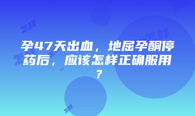 孕47天出血，地屈孕酮停药后，应该怎样正确服用？