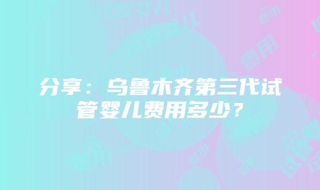 分享：乌鲁木齐第三代试管婴儿费用多少？