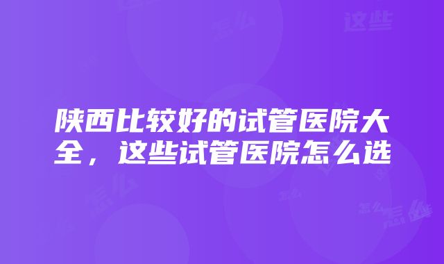 陕西比较好的试管医院大全，这些试管医院怎么选