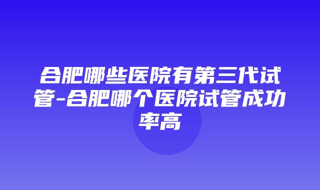 合肥哪些医院有第三代试管-合肥哪个医院试管成功率高