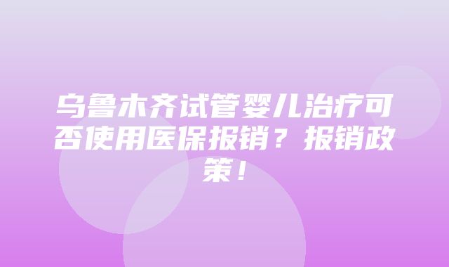 乌鲁木齐试管婴儿治疗可否使用医保报销？报销政策！