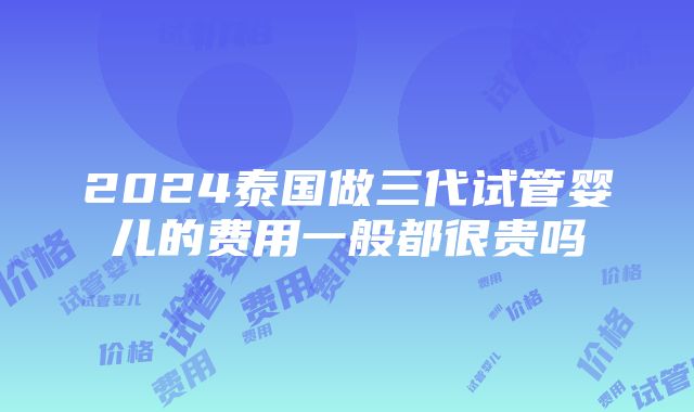 2024泰国做三代试管婴儿的费用一般都很贵吗